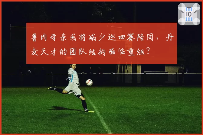 鲁内母亲或将减少巡回赛陪同,丹麦天才的团队结构面临重组?