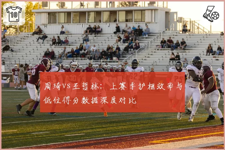 周琦vs王哲林：上赛季护框效率与低位得分数据深度对比