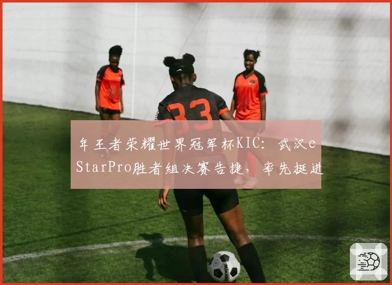 年王者荣耀世界冠军杯KIC：武汉eStarPro胜者组决赛告捷，率先挺进总决赛