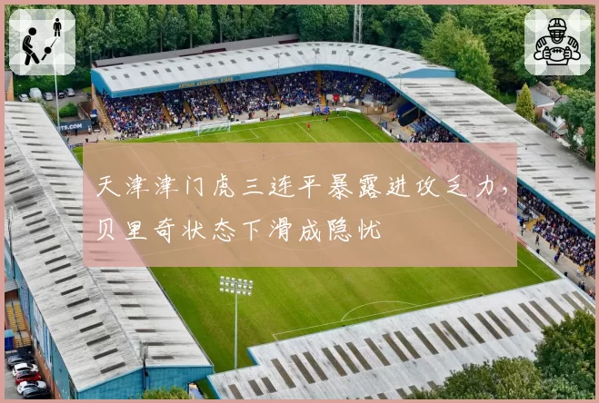 天津津门虎三连平暴露进攻乏力,贝里奇状态下滑成隐忧