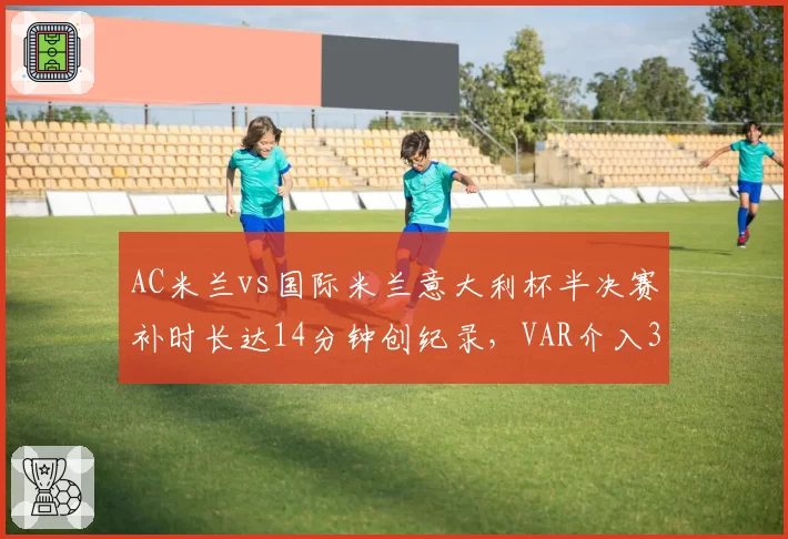 AC米兰vs国际米兰意大利杯半决赛补时长达14分钟创纪录，VAR介入3次却漏判点球引孔蒂暴怒