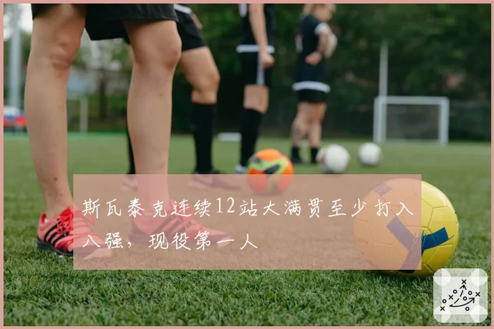 斯瓦泰克连续12站大满贯至少打入八强,现役第一人