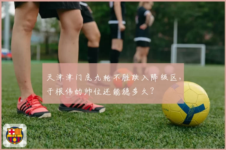天津津门虎九轮不胜跌入降级区,于根伟的帅位还能稳多久?