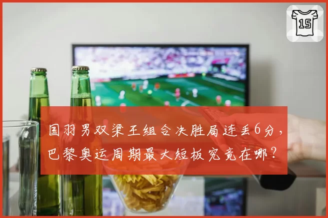 国羽男双梁王组合决胜局连丢6分，巴黎奥运周期最大短板究竟在哪？