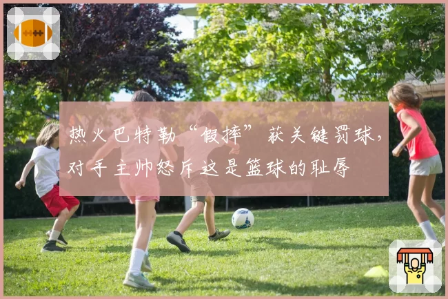 热火巴特勒“假摔”获关键罚球，对手主帅怒斥这是篮球的耻辱