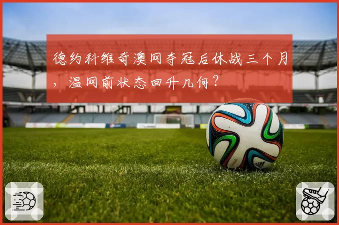 德约科维奇澳网夺冠后休战三个月，温网前状态回升几何？