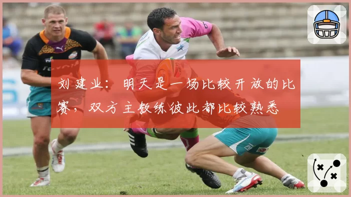 刘建业：明天是一场比较开放的比赛，双方主教练彼此都比较熟悉