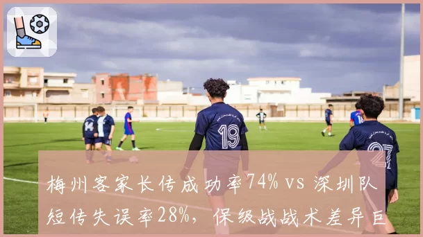 梅州客家长传成功率74% vs 深圳队短传失误率28%,保级战战术差异巨大