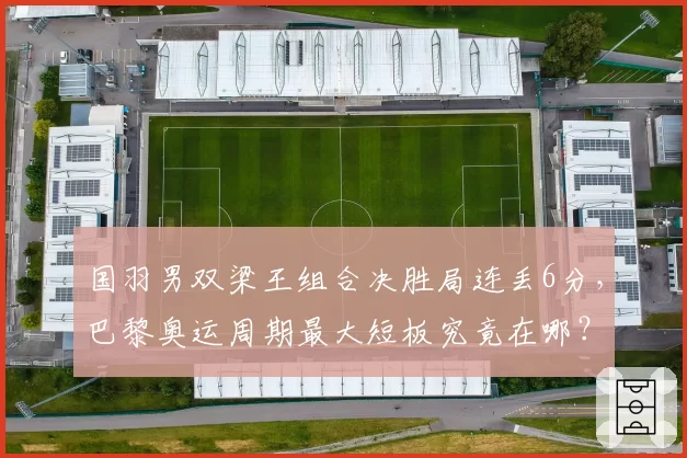 国羽男双梁王组合决胜局连丢6分，巴黎奥运周期最大短板究竟在哪？