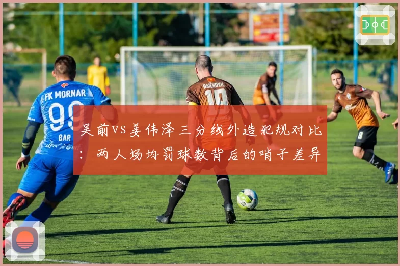 吴前vs姜伟泽三分线外造犯规对比:两人场均罚球数背后的哨子差异化