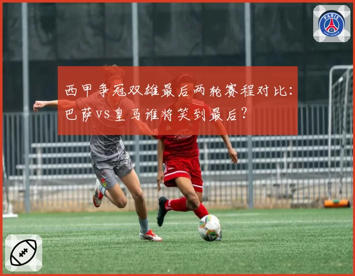 西甲争冠双雄最后两轮赛程对比：巴萨vs皇马谁将笑到最后？