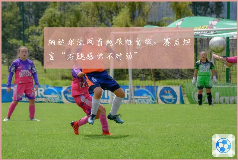 纳达尔法网首轮艰难晋级,赛后坦言“右腿感觉不对劲”