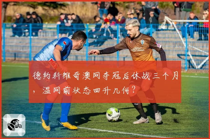 德约科维奇澳网夺冠后休战三个月，温网前状态回升几何？