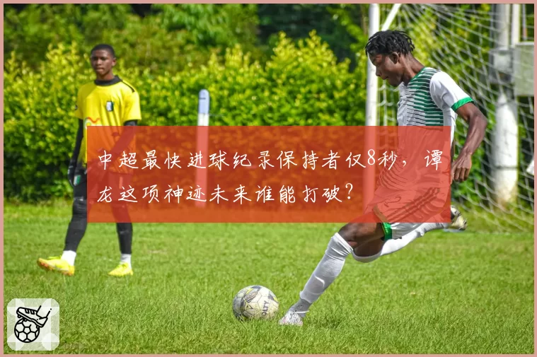 中超最快进球纪录保持者仅8秒,谭龙这项神迹未来谁能打破?