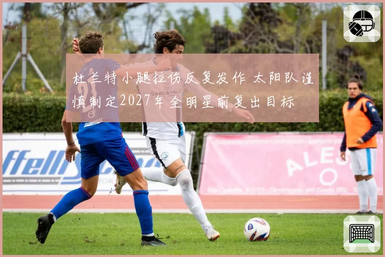 杜兰特小腿拉伤反复发作 太阳队谨慎制定2027年全明星前复出目标
