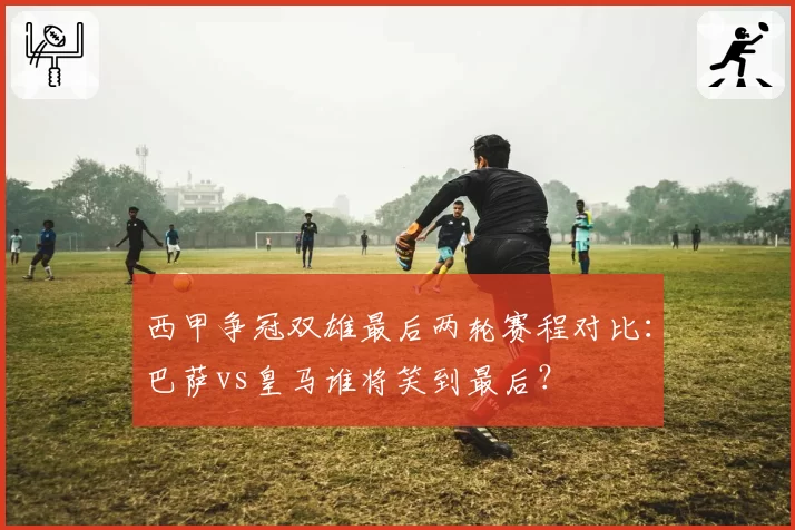 西甲争冠双雄最后两轮赛程对比：巴萨vs皇马谁将笑到最后？