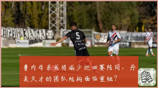 鲁内母亲或将减少巡回赛陪同,丹麦天才的团队结构面临重组?