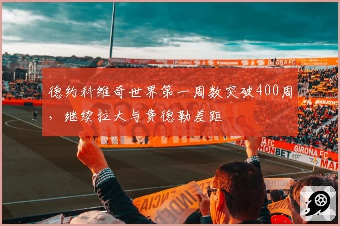 德约科维奇世界第一周数突破400周,继续拉大与费德勒差距