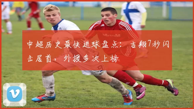 中超历史最快进球盘点:吉翔7秒闪击居首,外援多次上榜