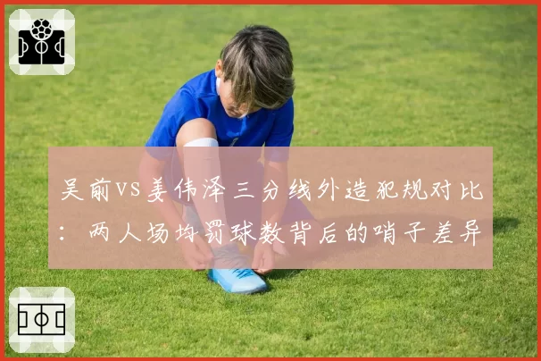 吴前vs姜伟泽三分线外造犯规对比:两人场均罚球数背后的哨子差异化