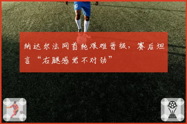 纳达尔法网首轮艰难晋级,赛后坦言“右腿感觉不对劲”