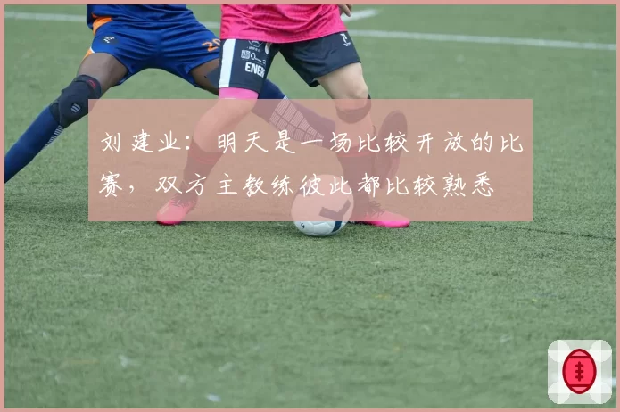 刘建业：明天是一场比较开放的比赛，双方主教练彼此都比较熟悉