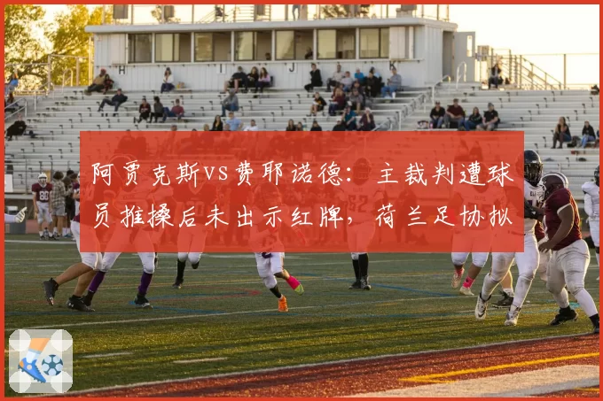 阿贾克斯vs费耶诺德：主裁判遭球员推搡后未出示红牌，荷兰足协拟引入零容忍规则