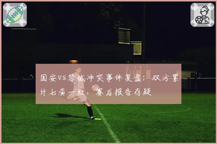 国安vs蓉城冲突事件复盘:双方累计七黄一红,赛后报告存疑