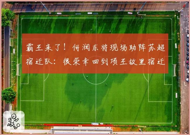 霸王来了！何润东将现场助阵苏超宿迁队：很荣幸回到项王故里宿迁