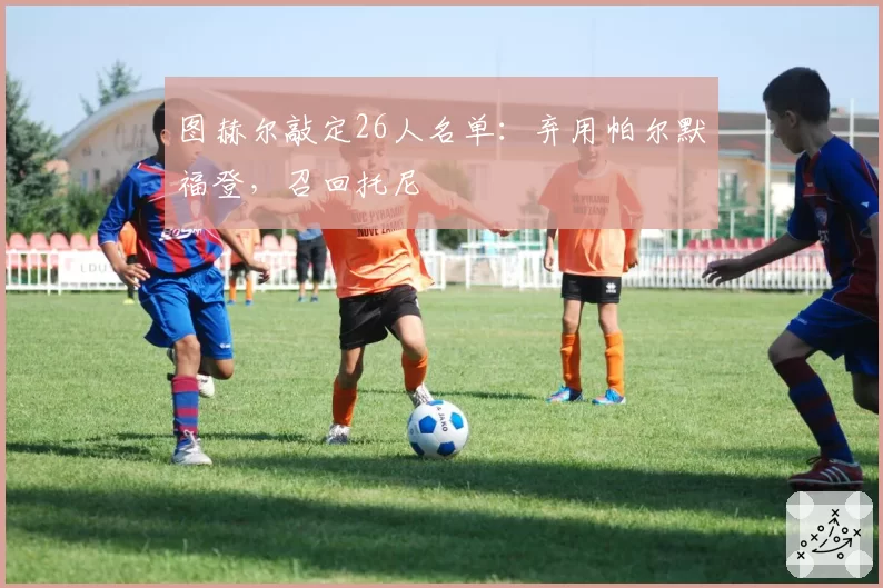 图赫尔敲定26人名单:弃用帕尔默福登,召回托尼