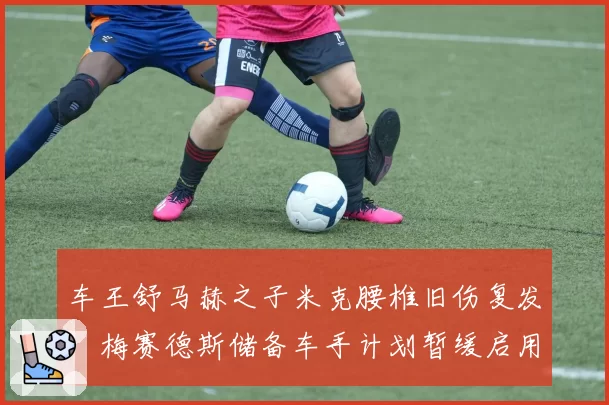 车王舒马赫之子米克腰椎旧伤复发，梅赛德斯储备车手计划暂缓启用