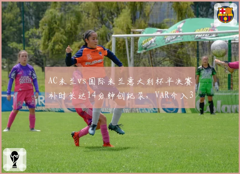 AC米兰vs国际米兰意大利杯半决赛补时长达14分钟创纪录，VAR介入3次却漏判点球引孔蒂暴怒