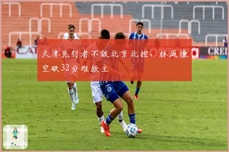 天津先行者不敌北京北控，林庭谦空砍32分难救主