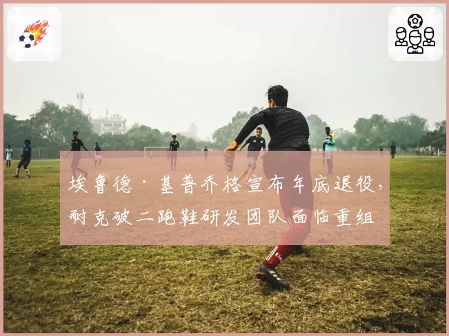 埃鲁德·基普乔格宣布年底退役，耐克破二跑鞋研发团队面临重组