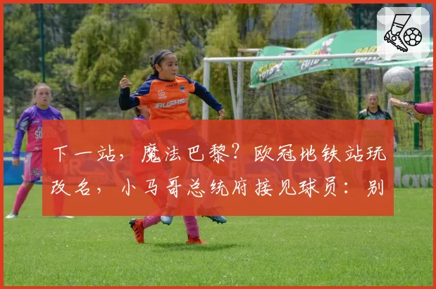 下一站,魔法巴黎?欧冠地铁站玩改名,小马哥总统府接见球员:别闹,骚乱可不行!