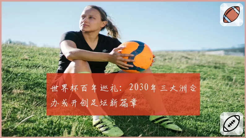 世界杯百年巡礼:2030年三大洲合办或开创足坛新篇章