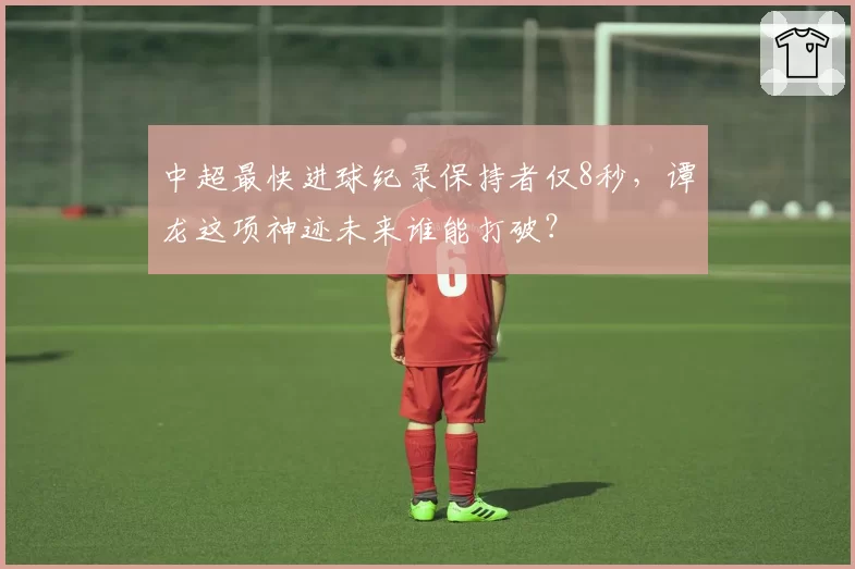 中超最快进球纪录保持者仅8秒,谭龙这项神迹未来谁能打破?