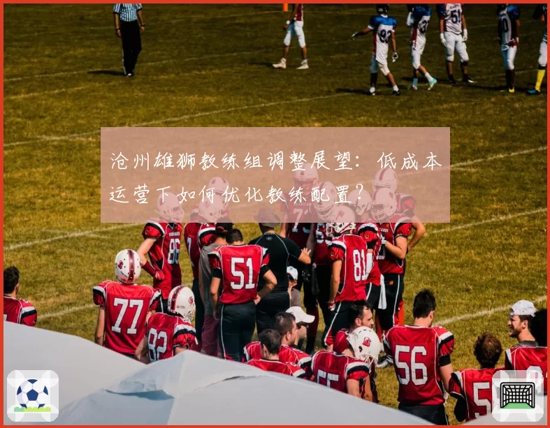 沧州雄狮教练组调整展望：低成本运营下如何优化教练配置？