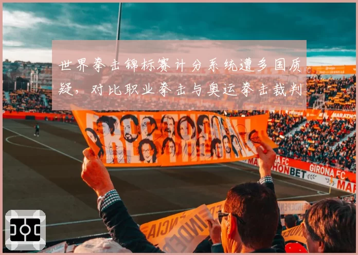 世界拳击锦标赛计分系统遭多国质疑,对比职业拳击与奥运拳击裁判倾向